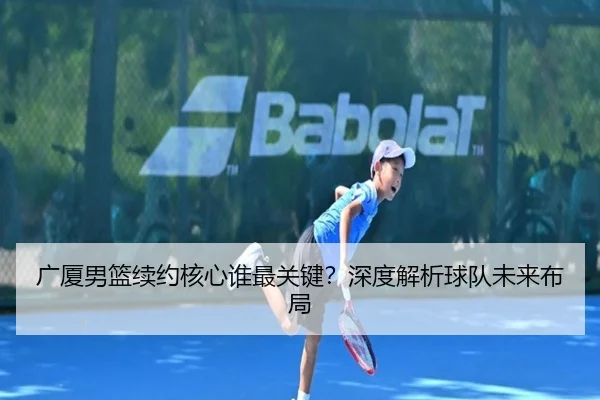 广厦男篮续约核心谁最关键？深度解析球队未来布局